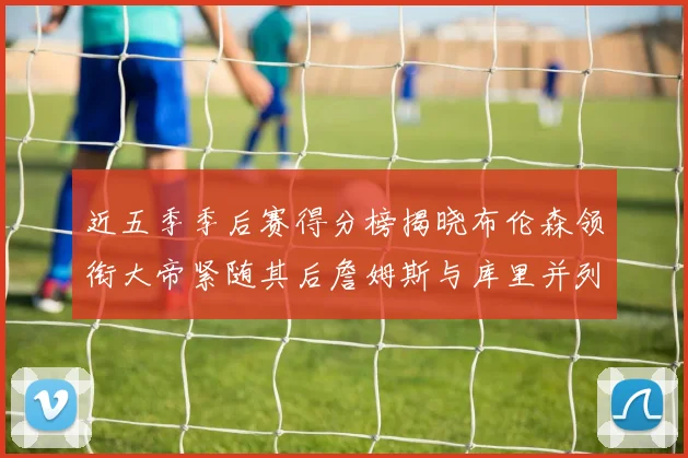 近五季季后赛得分榜揭晓布伦森领衔大帝紧随其后詹姆斯与库里并列第四