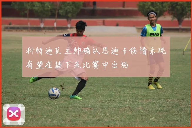 科特迪瓦主帅确认恩迪卡伤情乐观有望在接下来比赛中出场