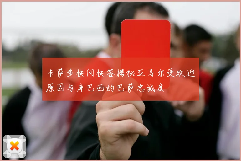 卡萨多快问快答揭秘亚马尔受欢迎原因与库巴西的巴萨忠诚度